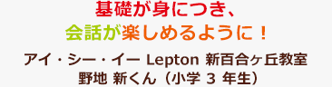 基礎が身につき、会話が楽しめるように！アイ・シー・イー Lepton 新百合ヶ丘教室 野地 新くん（小学3年生）