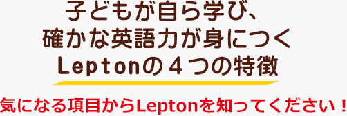 子どもが自ら学び、確かな英語力が身につくLeptonの４つの特徴　気になる項目からLeptonを知ってください！