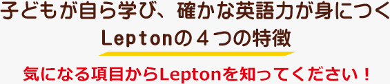 子どもが自ら学び、確かな英語力が身につくLeptonの４つの特徴　気になる項目からLeptonを知ってください！