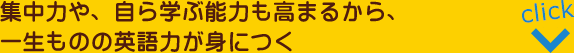 集中力や、自ら学ぶ能力も高まるから、一生ものの英語力が身につく