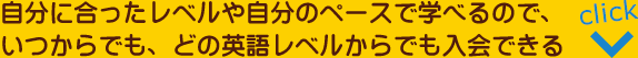 自分に合ったレベルや自分のペースで学べるので、いつからでも、どの英語レベルからでも入会できる