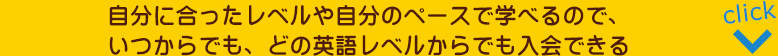 自分に合ったレベルや自分のペースで学べるので、いつからでも、どの英語レベルからでも入会できる