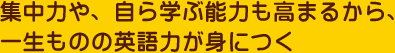 集中力や、自ら学ぶ能力も高まるから、一生ものの英語力が身につく