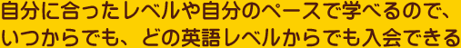 自分に合ったレベルや自分のペースで学べるので、いつからでも、どの英語レベルからでも入会できる