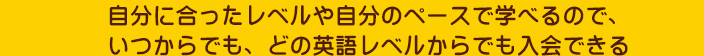 自分に合ったレベルや自分のペースで学べるので、いつからでも、どの英語レベルからでも入会できる