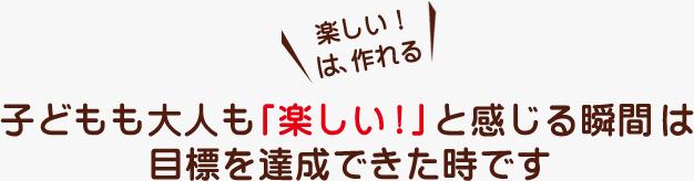 子どもも大人も「楽しい！」と感じる瞬間は目標を達成できた時です