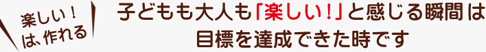 子どもも大人も「楽しい！」と感じる瞬間は目標を達成できた時です