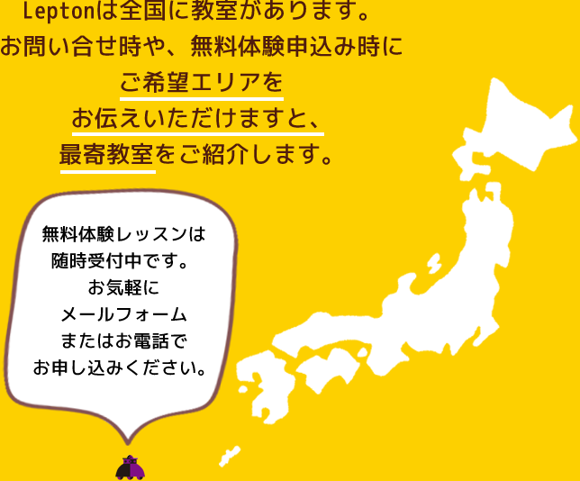 Leptonは全国に教室があります。お問い合せ時や、無料体験申込み時にご希望エリアをお伝えいただけますと、最寄教室をご紹介します。