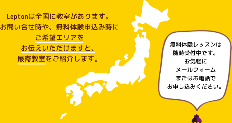 Leptonは全国に教室があります。お問い合せ時や、無料体験申込み時にご希望エリアをお伝えいただけますと、最寄教室をご紹介します。