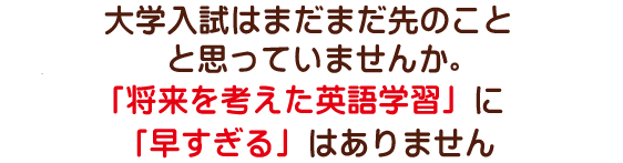 大学入試はまだまだ先のことと思っていませんか。「将来を考えた英語学習」に「早すぎる」はありません。