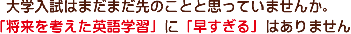 大学入試はまだまだ先のことと思っていませんか。「将来を考えた英語学習」に「早すぎる」はありません。
