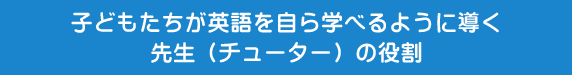 子どもたちが英語を自ら学べるように導く先生（チューター）の役割