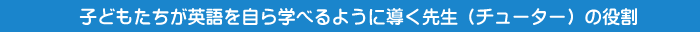 子どもたちが英語を自ら学べるように導く先生（チューター）の役割