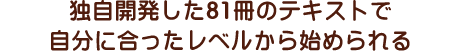 独自開発した81冊のテキストで自分に合ったレベルから始められる