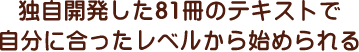 独自開発した81冊のテキストで自分に合ったレベルから始められる