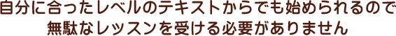 自分に合ったレベルのテキストからでも始められるので無駄なレッスンを受ける必要がありません