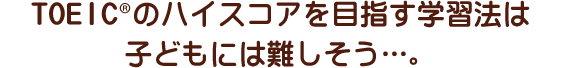 TOEIC®のハイスコアを目指す学習法は子どもには難しそう…。