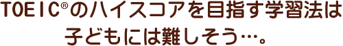 TOEIC®のハイスコアを目指す学習法は子どもには難しそう…。