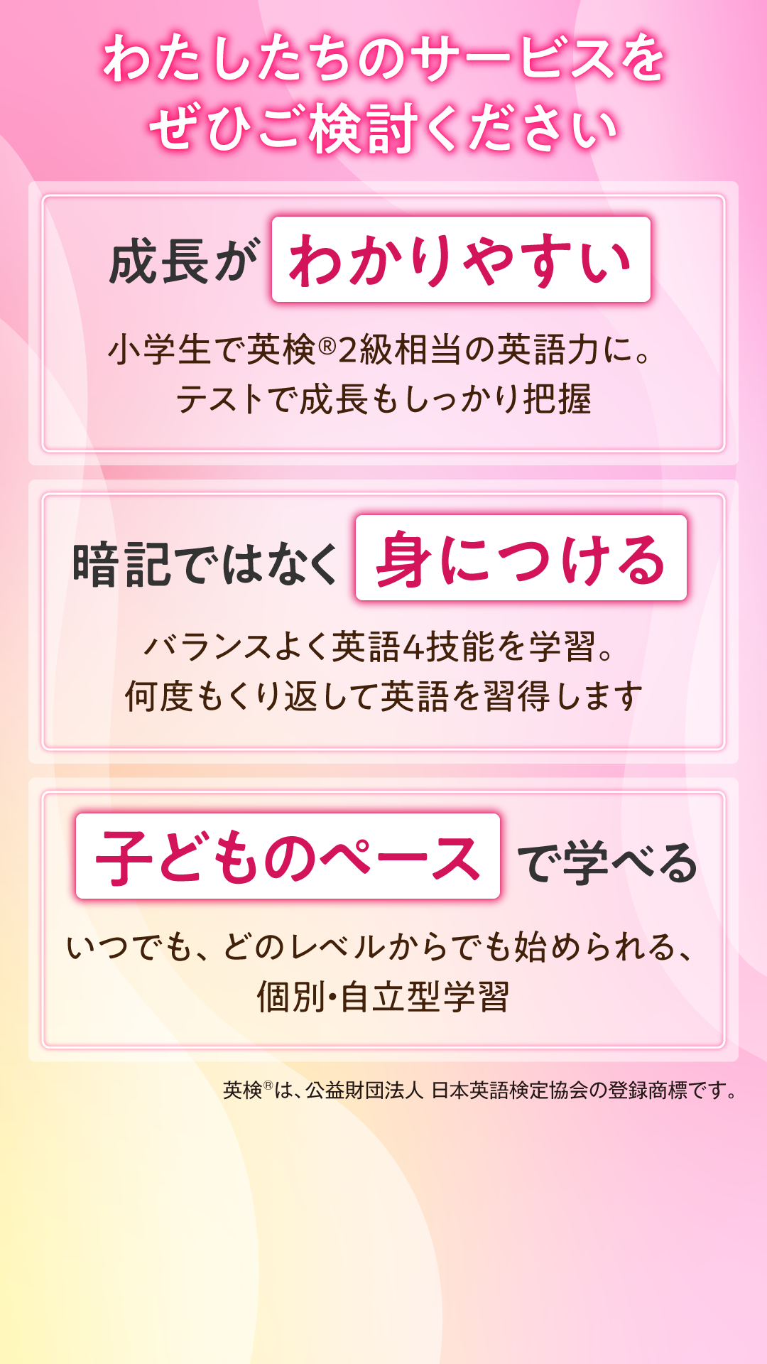 わたしたちのサービスをぜひご検討ください。成長が分かりやすい。小学生で英検®2級程度の英語力に。テストで成長もしっかり把握。暗記ではなく身につける。バランスよく英語4技能を学習。何度も繰り返して英語を習得します。子どものペースで学べる。いつでも、どのレベルからでも始められる、個別・自立型学習。